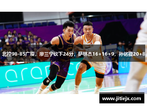 北控98-85广厦,廖三宁砍下24分,萨林杰16+16+9,孙铭徽20+8 北控98-85广厦,廖三宁砍下24分,萨林杰16+16+9,孙铭徽20+8